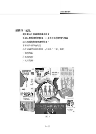 創新思考與管理
2-1-27
架構四：能量
─創新要活化組織提高運作能量
每個人都有潛在的能量，只是很容易被習慣所掩蓋！
活化組織能夠提高運作能量。
本架構你要學會的是
活化組織提高運作能量，必須從「三新」做起
1. 領導創新。
2. 組織創新。
3. 流程創新。
圖13
 