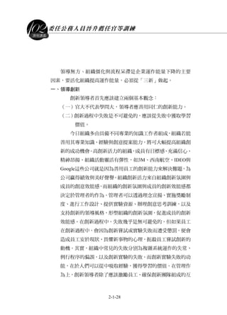 委任公務人員晉升薦任官等訓練
2-1-28
課程講義
領導無方丶組織僵化與流程呆滯是企業運作能量下降的主要
因素，要活化組織提高運作能量，必須從「三新」做起。
一、領導創新
創新領導者首先應該建立兩個基本觀念：
（一）官大不代表學問大，領導者應善用同仁的創新能力。
（二）創新過程中失敗是不可避免的，應該從失敗中獲取學習
價值。
今日組織多由具備不同專業的知識工作者組成，組織若能
善用其專業知識、經驗與創意提案能力，將可大幅提高組織創
新的成功機會。高創新活力的組織，成員有目標感、充滿信心、
精神昂揚、組織活動靈活有彈性，如3M、西南航空、IDEO與
Google這些公司就是因為善用員工的創新能力來解決難題，為
公司贏得績效與美好聲譽。組織創新活力來自組織創新氛圍與
成員的創意效能感，而組織的創新氛圍與成員的創新效能感都
決定於管理者的作為。管理者可以透過理念宣揚、實施獎勵制
度、進行工作設計、提供實驗資源、辦理創意思考訓練，以及
支持創新的領導風格，形塑組織的創新氛圍，促進成員的創新
效能感。在創新過程中，失敗幾乎是無可避免的。但如果員工
在創新過程中，會因為創新嘗試或實驗失敗而遭受懲罰，便會
造成員工安於現狀、畏懼新事物的心理，扼殺員工嘗試創新的
動機。其實，組織中常見的失敗分別為複雜系統運作的失常、
例行程序的偏誤，以及創新實驗的失敗。而創新實驗失敗的功
能，在於人們可以從中吸取經驗，獲得學習的價值。在管理作
為上，創新領導者除了應該激勵員工、確保創新團隊組成的互
 