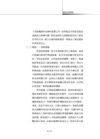 創新思考與管理
2-1-31
了受組織創新氛圍的影響之外，也與他是否曾接受創意
或創造力訓練有關。創意或創造力訓練能提供員工創意
思考的方法，建立正確的創新態度，增強員工嘗試創新
的勇氣與信心。
（二）階段二：資源籌備
所謂資源籌備，指主管或創新者向上級提案，或進
行組織內跨部門溝通協議，甚至尋求組織內盟友的支
持，爭取必要資源，以形成專案與團隊。事實上，無論
創新專案是由上級直接確認，或先由同仁提出，再由主
管確認，任何創新專案的進行，都需要配置相關人力與
財務資源。而創新專案不但在本質上具有不確定性，還
可能排擠既有業務原先配置的資源，因此，組織內的創
新者或相關主管，必須向上級提案，或進行組織內跨部
門溝通協議，甚至積極尋求組織內盟友的支持，以爭取
必要資源，順利組織專案團隊。
學者建議，有效創意團隊的組成，應該把握功能互
補與多樣性原則。團隊組成的多樣性，可以有效增加團
隊的視野與角度。多樣性包括團隊及個人兩個層次，以
團隊層級而言，多樣性體現於團隊成員來自不同環境、
專業，或是不同的文化。以個人層級而言，多樣性則體
現在個體所肩負的多重社會角色。譬如，民國100年花
博會場由工業研究院負責籌劃的夢想館團隊，便結合科
技研發、創意設計人才組成創意團隊，並創造出令人驚
艷的展示效果；而旅居臺灣的東南亞人，則煮出符合臺
 