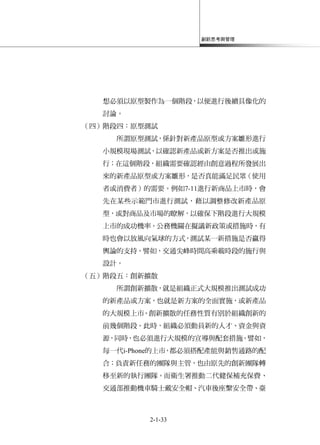 創新思考與管理
2-1-33
想必須以原型製作為一個階段，以便進行後續具像化的
討論。
（四）階段四：原型測試
所謂原型測試，係針對新產品原型或方案雛形進行
小規模現場測試，以確認新產品或新方案是否推出或施
行；在這個階段，組織需要確認經由創意過程所發展出
來的新產品原型或方案雛形，是否真能滿足民眾（使用
者或消費者）的需要。例如7-11進行新商品上市時，會
先在某些示範門市進行測試，藉以調整修改新產品原
型，或對商品及市場的瞭解，以確保下階段進行大規模
上市的成功機率。公務機關在擬議新政策或措施時，有
時也會以放風向氣球的方式，測試某一新措施是否贏得
輿論的支持。譬如，交通尖峰時間高乘載時段的施行與
設計。
（五）階段五：創新擴散
所謂創新擴散，就是組織正式大規模推出測試成功
的新產品或方案，也就是新方案的全面實施，或新產品
的大規模上市。創新擴散的任務性質有別於組織創新的
前幾個階段。此時，組織必須動員新的人才、資金與資
源，同時，也必須進行大規模的宣導與配套措施。譬如，
每一代i-Phone的上市，都必須搭配產能與銷售通路的配
合；負責新任務的團隊與主管，也由原先的創新團隊轉
移至新的執行團隊。而衛生署推動二代健保補充保費、
交通部推動機車騎士戴安全帽、汽車後座繫安全帶、臺
 