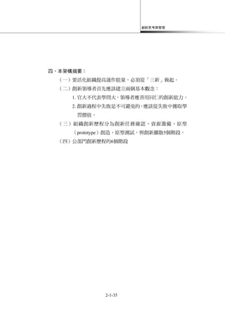 創新思考與管理
2-1-35
四、本架構摘要：
（一）要活化組織提高運作能量，必須從「三新」做起。
（二）創新領導者首先應該建立兩個基本觀念：
1. 官大不代表學問大，領導者應善用同仁的創新能力。
2. 創新過程中失敗是不可避免的，應該從失敗中獲取學
習價值。
（三）組織創新歷程分為創新任務確認、資源籌備、原型
（prototype）創造、原型測試，與創新擴散5個階段。
（四）公部門創新歷程的6個階段
 