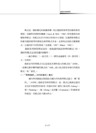 創新思考與管理
2-1-37
模式是一種結構化的組織架構，用以發展特殊學習活動和教育
環境；美國學者喬斯和魏爾（Joyce & Weil，1980）研究發現有80
種教學模式，各模式有其不同的目的和中小領域，在選擇教學模式
時應考慮到教學的環境及教學模式本身；必要時必須綜合數種模
式，以適用於不同的情境（毛連塭，1987；Maker，1982）。
創新思考與管理並沒有一套放諸四海而皆準的模式，但一
個好的模式必須具備5項條件：
一、適合環境；二、綜合性；三、彈性或適應性；四、實用性；
五、有效性。
創新思考管理模式可以是很基本彈性很大的模式如「ATDE」
丶結構完整步驟明確的模式如「AMI」或口訣式很容易執行的簡易
模式，如「睿思」。
一、「問想做評」（ATDE愛的）模式
國內學者陳龍安教授綜合國內外的教學模式建立一種「愛
的」（ATDE）創新思考與管理模式，此一模式已被廣泛運用
並有許多實證性的研究。所謂ATDE（愛的）係由問（Asking）、
想（Thinking）、做（Doing）及評鑑（Evaluation）等4個要素
所組成，其模式如下圖16所示：
 