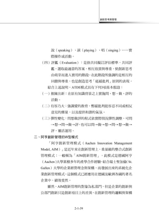 創新思考與管理
2-1-39
說（speaking）、演（playing）、唱（singing）……實
際操作或活動。
（四）評鑑（Evaluation）：是指共同擬訂評估標準，共同評
鑑，選取最適當的答案，相互欣賞與尊重，使創新思考
由萌芽而進入實用的階段。在此階段所強調的是相互的
回饋與尊重，也是創造思考「延緩批判」原則的表現。
綜合上述說明，ATDE模式具有下列3項基本假設：
（一）推陳出新：在原有知識背景之上實施問、想、做、評的
活動。
（二）有容乃大：強調愛的教育，暫緩批判能容忍不同或相反
意見的雅量，以及提供和諧的氣氛。
（三）彈性變化：問想做評的程式依實際情況彈性調整，可問
→想→問→做→評，也可以問→做→想→問→想→做→
評，靈活運用。
二、阿亨創新管理的W型模式
「阿亨創新管理模式（Aachen Innovation Management
Model, AIM）」是近年來在創新管理上，重量級的整合式創新
管理模式；一般稱為「AIM創新管理」，此模式是德國阿亨
（Aachen）大學累積多年的產學合作經驗，結合瑞士聖加倫（St.
Gallen）大學的企業經營理念與架構，而發展出來的系統化企
業創新管理模式。這個模式已經應用在德國及歐洲各國的著名
企業中，績效斐然。
雖然，AIM創新管理的對象為私部門，但是企業的創新與
公部門創新只是創新項目上的差異，在創新管理的邏輯與架構
 