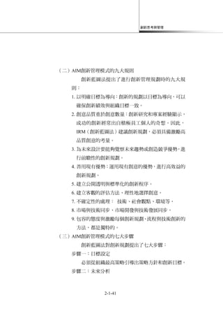 創新思考與管理
2-1-41
（二）AIM創新管理模式的九大規則
創新藍圖法提出了進行創新管理規劃時的九大規
則：
1. 以明確目標為導向：創新的規劃以目標為導向，可以
確保創新績效與組織目標一致。
2. 創意品質重於創意數量：創新研究和專案經驗顯示，
成功的創新經常出自積極員工個人的奇想。因此，
IRM（創新藍圖法）建議創新規劃，必須具備激勵高
品質創意的考量。
3. 為未來設計要能夠覺察未來趨勢或創造競爭優勢，進
行前瞻性的創新規劃。
4. 善用現有優勢：運用現有創意的優勢，進行高效益的
創新規劃。
5. 建立公開透明與標準化的創新程序。
6. 建立客觀的評估方法、理性地選擇創意。
7. 不確定性的處理： 技術、社會觀點、環境等。
8. 市場與技術同步、市場開發與技術發展同步。
9. 包容的態度與激勵每個創新規劃、流程與技術創新的
方法，都是獨特的。
（三）AIM創新管理模式的七大步驟
創新藍圖法對創新規劃提出了七大步驟：
步驟一：目標設定
必須從組織最高策略引導出策略方針和創新目標。
步驟二：未來分析
 