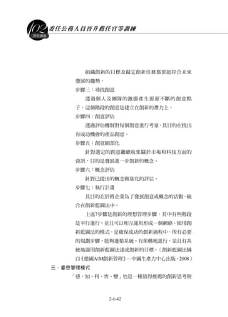 委任公務人員晉升薦任官等訓練
2-1-42
課程講義
組織創新的目標及擬定創新任務都要能符合未來
發展的趨勢。
步驟三：尋找創意
透過個人及團隊的激盪產生源源不斷的創意點
子，這個階段的創意是建立在創新的潛力上。
步驟四：創意評估
透過評估機制對每個創意進行考量，其目的在找出
有成功機會的產品創意。
步驟五：創意細部化
針對選定的創意繼續收集關於市場和科技方面的
資訊，目的是發展進一步創新的概念。
步驟六：概念評估
針對已提出的概念做量化的評估。
步驟七：執行計畫
其目的在於將企業為了發展創意或概念的活動，統
合在創新藍圖法中。
上述7步驟是創新的理想管理步驟，其中有些階段
是平行進行，並且可以相互運用形成一個網絡。使用創
新藍圖法的模式，是確保成功的創新過程中，所有必要
的規劃步驟，能夠遵循系統、有架構地進行，並且有系
統地運用創新藍圖法達成創新的目標。（創新藍圖法摘
自《德國AIM創新管理》—中國生產力中心出版，2008）
丶三 睿思管理模式
「感、知、利、害、變」也是一種值得推薦的創新思考與
 