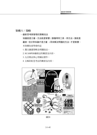 創新思考與管理
2-1-45
架構六：策略
─創新思考與管理的策略技法
知識就是力量，方法就是智慧；誰懂得用工具、用方法，誰就是
贏家。但分享知識才是力量 ；用來解決問題的方法，才是智慧。
本架構你要學會的是
1. 腦力激盪策略及相關技法。
2. SCAMPER檢核法的概要及內容。
3. 九宮格法與心智圖法實作。
4 太極彩虹思考法的概要及內容。
圖20
 