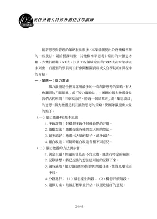 委任公務人員晉升薦任官等訓練
2-1-46
課程講義
創新思考與管理的策略技法很多，本架構僅提出公務機構常用
的一些技法，礙於授課時數，其他像水平思考中常用的六頂思考
帽、六雙行動鞋，KJ法，以及工程領域常用的TRIZ法在本架構並
未列出，有需要的學員可自行參閱相關資料或文官學院的E課程中
的介紹。
一、策略一：腦力激盪
腦力激盪是全世界運用最多的一套創新思考的策略。有人
也翻譯為「腦風暴」或「智力激勵法」。團體的腦力激盪就是
我們古代所謂「三個臭皮匠，勝過一個諸葛亮」或「集思廣益」
的意思。腦力激盪是利用擴散思考的策略，使團隊激盪出大量
的點子。
（一）腦力激盪4項基本原則
1. 不做評價：對構想不做任何優缺點的評價。
2. 激勵想法：激勵提出各種異想天開的想法。
3. 越多越好：激盪出大量的點子，越多越好。
4. 組合改進：可隨時組合改進各種不同意見。
（二）腦力激盪的方法與步驟
1. 決定主題：問題的涉及面不宜太廣，應該有特定的範圍。
2. 記錄構想：將已提出的想法儘可能的記錄下來。
3. 適時適地：腦力激盪的時間會因問題任務、性質及環境而
不同。
4. 分段進行：（1）構想產生階段；（2）構想評價階段。
5. 選擇方案：最後訂標準並評估，以選取最好的意見。
 
