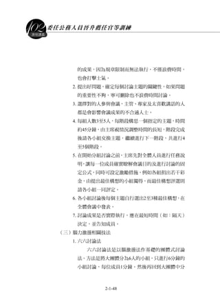 委任公務人員晉升薦任官等訓練
2-1-48
課程講義
的成果，因為規章限制而無法執行，不僅浪費時間，
也會打擊士氣。
2. 提出好問題，確定每個討論主題的關鍵性，如果問題
的重要性不夠，寧可刪除也不浪費時間討論。
3. 選擇對的人參與會議，主管、專家及太喜歡講話的人
都是會影響會議成果的不合適人士。
4. 每組人數3至5人，每階段構思一個指定的主題，時間
約45分鐘，由主席視情況調整時間的長短，階段完成
後請各小組交換主題，繼續進行下一階段，共進行4
至5個階段。
5. 在開始分組討論之前，主席先對全體人員進行任務說
明，讓每一位成員確實瞭解會議目的及進行討論的固
定公式，同時可設定激勵措施，例如各組捐出若干彩
金，由提出最佳構想的小組獨得，而最佳構想評選則
請各小組一同評定。
6. 各小組討論後每個主題自行選出2至3種最佳構想，在
全體會議中發表。
7. 討論成果是否實際執行，應在最短時間（如：隔天）
決定，並告知成員。
（三）腦力激盪相關技法
1. 六六討論法
六六討論法是以腦激盪法作基礎的團體式討論
法。方法是將大團體分為6人的小組，只進行6分鐘的
小組討論，每位成員1分鐘。然後再回到大團體中分
 