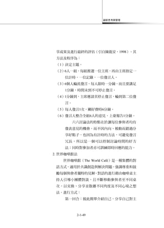 創新思考與管理
2-1-49
享成果及進行最終的評估（引自陳龍安，1998）。其
方法及程序為：
（1）決定主題。
（2）6人一組，每組推選一位主席，再由主席指定一
位計時，一位記錄，一位發言人。
（3）6個人輪流發言，每人限時一分鐘，而且要講足
1分鐘，時間未到不可停止發言。
（4）1分鐘到，主席應請其停止發言，輪到第二位發
言。
（5）每人發言1次，剛好費時6分鐘。
（6）發言人整合全組6人的意見，上臺報告1分鐘。
六六討論法的特點在於讓每位參與者均有
發表意見的機會，而不因內向、被動而錯過分
享好點子，也因為有計時的方法，可避免發言
冗長，所以是一個可以控制討論時間的好方
法；同時對參加者亦可訓練即時回應的能力。
2. 世界咖啡館法
世界咖啡館（The World Café）是一種集體的對
話方式，適用於共識創造與解決問題，強調尊重和鼓
勵每個與會者獨特的見解。對話的進行藉由咖啡桌主
持人引導小團體對談，且不斷移動參與者至不同桌
次，以交換、分享並散播不同角度及不同心境之想
法。進行方式：
第一回合：彼此簡單介紹自己，分享自己對主
 