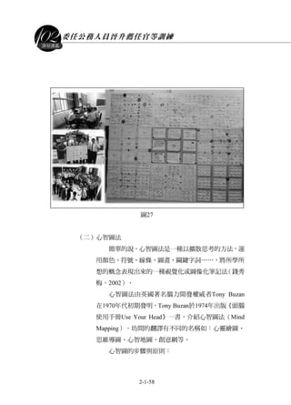 委任公務人員晉升薦任官等訓練
2-1-58
課程講義
圖27
（二）心智圖法
簡單的說，心智圖法是一種以擴散思考的方法，運
用顏色、符號、線條、圖畫、關鍵字詞……，將所學所
想的概念表現出來的一種視覺化或圖像化筆記法（錢秀
梅，2002）。
心智圖法由英國著名腦力開發權威者Tony Buzan
在1970年代初期發明，Tony Buzan於1974年出版《頭腦
使用手冊Use Your Head》一書，介紹心智圖法（Mind
Mapping），坊間的翻譯有不同的名稱如：心靈繪圖、
思維導圖、心智地圖、創意網等。
心智圖的步驟與原則：
 
