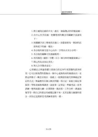 創新思考與管理
2-1-59
1. 將主題寫在紙的中央，畫出一個象徵式的符號或圖。
2. 由中心往外拉線，把聯想到的概念用關鍵字迅速寫
下。
3. 把關鍵字詞工整地寫在線上，並儘量使每一個詞的長
度和底下的線一樣長。
4. 各分枝的層次從中心向外，字型由大至小分明。
5. 各分枝的關聯可用畫線點明。
6. 利用顏色、圖形、字體、大小、層次和符號儘量顯示。
7. 開心的玩並加以美化。
8. 與人分享徵求意見。
心智圖法之理論基礎主要源自於近30年來對腦的諸多研
究，它可以使我們的想像由一個中心毫無拘束的傾瀉而出，並
將這些點子、概念呈現在一張紙上，能夠很快就代替傳統記筆
記的方式，無論應用在個人解決問題、寫日記、家庭主婦記事
採買、學校老師教導讀書、說故事、記筆記、準備考試、思考
訓練、整理演講大綱、企業開會、做決策、工作分析、溝通海
報等等。將自己的想法用視覺記錄下來，尤其是腦力激盪的部
分，因為它是創新思考訓練重要的一環。
 