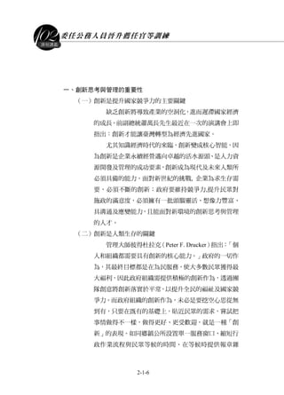 委任公務人員晉升薦任官等訓練
2-1-6
課程講義
一、創新思考與管理的重要性
（一）創新是提升國家競爭力的主要關鍵
缺乏創新將導致產業的空洞化，進而遲滯國家經濟
的成長。前副總統蕭萬長先生最近在一次的演講會上即
指出：創新才能讓臺灣轉型為經濟先進國家。
尤其知識經濟時代的來臨，創新變成核心智能，因
為創新是企業永續經營邁向卓越的活水源頭、是人力資
源開發及管理的成功要素，創新成為現代及未來人類所
必須具備的能力。面對新世紀的挑戰, 企業為求生存需
要，必須不斷的創新；政府要維持競爭力,提升民眾對
施政的滿意度，必須擁有一批頭腦靈活、想像力豐富、
具溝通及應變能力，且能面對新環境的創新思考與管理
的人才。
（二）創新是人類生存的關鍵
管理大師彼得杜拉克（Peter F. Drucker）指出：「個
人和組織都需要具有創新的核心能力。」政府的一切作
為，其最終目標都是在為民服務，使大多數民眾獲得最
大福利，因此政府組織需提供積極的創新作為，透過團
隊創意將創新落實於平常，以提升全民的福祉及國家競
爭力。而政府組織的創新作為，未必是要挖空心思從無
到有，只要在既有的基礎上，貼近民眾的需求，嘗試把
事情做得不一樣，做得更好、更受歡迎，就是一種「創
新」的表現。如同鄉鎮公所設置單一服務窗口、縮短行
政作業流程與民眾等候的時間、在等候時提供報章雜
 