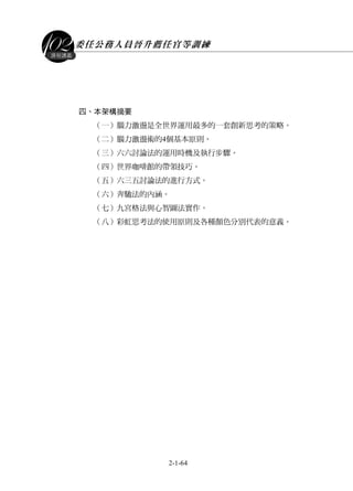 委任公務人員晉升薦任官等訓練
2-1-64
課程講義
四、本架構摘要
（一）腦力激盪是全世界運用最多的一套創新思考的策略。
（二）腦力激盪術的4個基本原則。
（三）六六討論法的運用時機及執行步驟。
（四）世界咖啡館的帶領技巧。
（五）六三五討論法的進行方式。
（六）奔馳法的內涵。
（七）九宮格法與心智圖法實作。
（八）彩虹思考法的使用原則及各種顏色分別代表的意義。
 