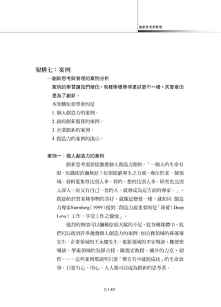 創新思考與管理
2-1-65
架構七：案例
─創新思考與管理的案例分析
案例的學習讓我們模仿，有樣學樣學得更好更不一樣，其實模仿
是為了創新。
本架構你要學會的是
1. 個人創造力的案例。
2. 政府創新服務的案例。
3. 企業創新的案例。
4 創造力的案例的啟示。
案例一：個人創造力的案例
創新思考需要從激發個人創造力開始，「一個人的生命有
限，知識卻浩瀚無涯！如果能窮畢生之力量，專注於某一個領
域，資料蒐集得比別人多，看的、想的比別人多，研究也比別
人深入，而又有自己一套的人，就會成為這方面的專家。」、
創意始於對某種事物的喜好，就像是戀愛一樣。就如同 創造
力專家Sternberg（1999）提到：創造力最重要的是「深愛（Deep
Love）工作、享受工作之愉悅」。
強烈的熱情可以彌補原始天賦的不足，從各種媒體中，我
們可以找到許多激發個人創造力的案例，如公務領域的孫運璿
先生，企業領域的王永慶先生，電影領域的李安導演、魏德聖
導演，學術領域的吳靜吉授、陳龍安教授，國外的力克‧胡
哲……，這些案例都說明只要「樂在其中就能成功」的生命故
事，只要有心、用心，人人都可以成為創新的思考者。
 