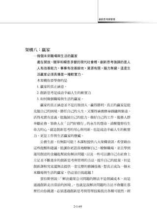 創新思考與管理
2-1-69
架構八：贏家
─做個未來職場與生活的贏家
處在開放、競爭和瞬息多變的現代社會裡，創新思考強調的是人
人有改善能力，事事有改善餘地，資源有限，腦力無窮，這是生
活贏家必須具備是一種軟實力。
本架構你要學會的是
1. 贏家的真正涵意。
2. 創新思考是成功幸福人生的軟實力
3. 如何做個職場與生活的贏家。
贏家的真正涵意並不是打敗別人，贏得勝利。真正的贏家是能
克服自己的困境，勝任自己的人生，又懂得涵養修身圓融與豁達，
活得充實有意義，能施展自己的能力，做好自己的工作，服務人群
奉獻社會，領會人在「公門好修行」的永生的慧命。清醒覺察有生
命力的心，就是創新思考的用心與用新，也是成功幸福人生的軟實
力，更是工作與生活贏家的寶藏。
公務生涯，有無限可能！本課程提供八大架構資訊，希望藉由
這些提醒和建議，能讓你更認真地瞭解自己、瞭解職場，並且學到
運用創意的金鑰匙幫助你解決問題，以及一些可以讓自己在社會上
立足並不斷進步的創新思考與管理的方法，提升自己的能量，但是
創新課程究竟還無法提供一套完整的修鍊技術，想真正成為一個未
來職場與生活的贏家，仍必須自我超越！
賈伯斯曾說：「解決蘋果公司問題的辦法不是削減成本，而是
通過創新走出當前的困境」。也就是說解決問題的方法不會擺在那
裡任由你挑選，必須透過創新思考與管理技術找出各種可能性，經
 