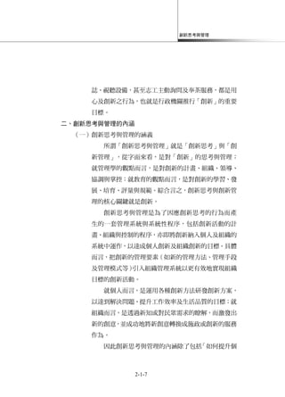 創新思考與管理
2-1-7
誌、視聽設備，甚至志工主動詢問及奉茶服務，都是用
心及創新之行為，也就是行政機關推行「創新」的重要
目標。
二、創新思考與管理的內涵
（一）創新思考與管理的涵義
所謂「創新思考與管理」就是「創新思考」與「創
新管理」，從字面來看，是對「創新」的思考與管理；
就管理學的觀點而言，是對創新的計畫、組織、領導、
協調與掌控；就教育的觀點而言，是對創新的學習、發
展、培育、評量與規範。綜合言之，創新思考與創新管
理的核心關鍵就是創新。
創新思考與管理是為了因應創新思考的行為而產
生的一套管理系統與系統性程序，包括創新活動的計
畫、組織與控制的程序，亦即將創新納入個人及組織的
系統中運作，以達成個人創新及組織創新的目標。具體
而言，把創新的管理要素（如新的管理方法、管理手段
及管理模式等）引入組織管理系統以更有效地實現組織
目標的創新活動。
就個人而言，是運用各種創新方法研發創新方案，
以達到解決問題、提升工作效率及生活品質的目標；就
組織而言，是透過新知或對民眾需求的瞭解，而激發出
新的創意，並成功地將新創意轉換成施政或創新的服務
作為。
因此創新思考與管理的內涵除了包括「如何提升個
 