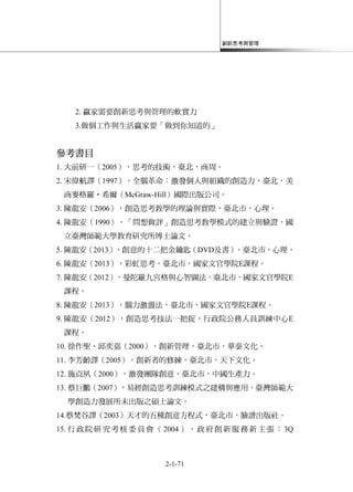 創新思考與管理
2-1-71
2. 贏家需要創新思考與管理的軟實力
3.做個工作與生活贏家要「做到你知道的」
參考書目
1. 大前研一（2005），思考的技術，臺北，商周。
2. 宋偉航譯（1997），全腦革命：激發個人與組織的創造力，臺北，美
商麥格羅‧希爾（McGraw-Hill）國際出版公司。
3. 陳龍安（2006），創造思考教學的理論與實際，臺北市，心理。
4. 陳龍安（1990），「問想做評」創造思考教學模式的建立與驗證，國
立臺灣師範大學教育研究所博士論文。
5. 陳龍安（2013），創意的十二把金鑰匙（DVD及書），臺北市，心理。
6. 陳龍安（2013），彩虹思考，臺北市，國家文官學院E課程。
7. 陳龍安（2012），曼陀羅九宮格與心智圖法，臺北市，國家文官學院E
課程。
8. 陳龍安（2013），腦力激盪法，臺北市，國家文官學院E課程。
9. 陳龍安（2012），創造思考技法一把捉，行政院公務人員訓練中心E
課程。
10. 徐作聖、邱奕嘉（2000），創新管理，臺北市，華泰文化。
11. 李芳齡譯（2005），創新者的修練，臺北市，天下文化。
12. 施貞夙（2000），激發團隊創意，臺北市，中國生產力。
13. 蔡巨鵬（2007），易經創造思考訓練模式之建構與應用，臺灣師範大
學創造力發展所未出版之碩士論文。
14.蔡梵谷譯（2003）天才的五種創意方程式，臺北市，臉譜出版社。
15. 行政院研究考核委員會（2004 ），政府創新服務新主張：3Q
 