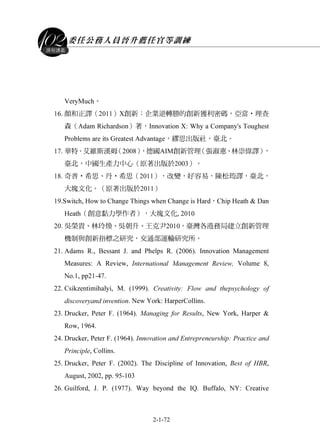 委任公務人員晉升薦任官等訓練
2-1-72
課程講義
VeryMuch。
16. 顏和正譯（2011）X創新：企業逆轉勝的創新獲利密碼，亞當‧理查
森（Adam Richardson）著，Innovation X: Why a Company's Toughest
Problems are its Greatest Advantage，繆思出版社，臺北。
17. 華特．艾維斯漢姆（2008），德國AIM創新管理（張淑惠、林崇偉譯），
臺北，中國生產力中心（原著出版於2003）。
18. 奇普‧希思、丹‧希思（2011），改變，好容易，陳松筠譯，臺北，
大塊文化。（原著出版於2011）
19.Switch, How to Change Things when Change is Hard，Chip Heath & Dan
Heath（創意黏力學作者），大塊文化, 2010
20. 吳榮貴、林玲煥、吳朝升、王克尹2010，臺灣各港務局建立創新管理
機制與創新指標之研究，交通部運輸研究所。
21. Adams R., Bessant J. and Phelps R. (2006). Innovation Management
Measures: A Review, International Management Review, Volume 8,
No.1, pp21-47.
22. Csikzentimihalyi, M. (1999). Creativity: Flow and thepsychology of
discoveryand invention. New York: HarperCollins.
23. Drucker, Peter F. (1964). Managing for Results, New York, Harper &
Row, 1964.
24. Drucker, Peter F. (1964). Innovation and Entrepreneurship: Practice and
Principle, Collins.
25. Drucker, Peter F. (2002). The Discipline of Innovation, Best of HBR,
August, 2002, pp. 95-103
26. Guilford, J. P. (1977). Way beyond the IQ. Buffalo, NY: Creative
 