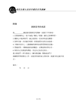 委任公務人員晉升薦任官等訓練
2-1-74
課程講義
附錄
創新思考的承諾
我___________願意接受創新思考訓練，並遵守下列事項：
1. 打開童稚的心，放下身段／職位／煩惱，讓自己快樂學習。
2. 關掉心中批判的門，誠心欣賞每一位伙伴的意見構想。
3. 對準手錶，共同遵守時間，珍惜我們共有的生命資產。
4. 不做ET局外人，主動積極的參與每項學習與研討活動。
5. 質疑好問，不斷吸收新知與觀念，並樂意與同學分享。
6. 相信自己有創意的潛能，肯定自己也肯定別人。
進入創意門，終生創意人；擁有創意鑰，開啟成功門！
我願將所學落實在工作，並能善待我的家人與同事，我遵守約定絕不食
言。
簽名：
年 月 日
 