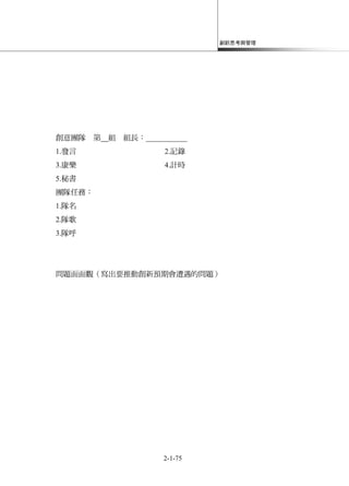 創新思考與管理
2-1-75
創意團隊 第 組 組長：___________
1.發言 2.記錄
3.康樂 4.計時
5.秘書
團隊任務：
1.隊名
2.隊歌
3.隊呼
問題面面觀（寫出要推動創新預期會遭遇的問題）
 