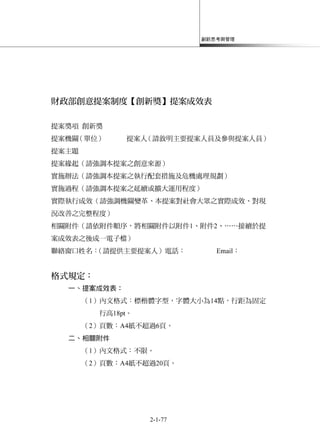 創新思考與管理
2-1-77
財政部創意提案制度【創新獎】提案成效表
提案獎項 創新獎
提案機關（單位） 提案人（請敘明主要提案人員及參與提案人員）
提案主題
提案緣起（請強調本提案之創意來源）
實施辦法（請強調本提案之執行配套措施及危機處理規劃）
實施過程（請強調本提案之延續或擴大運用程度）
實際執行成效（請強調機關變革、本提案對社會大眾之實際成效、對現
況改善之完整程度）
相關附件（請依附件順序，將相關附件以附件1、附件2、……接續於提
案成效表之後成一電子檔）
聯絡窗口姓名：（請提供主要提案人）電話： Email：
格式規定：
一、提案成效表：
（1）內文格式：標楷體字型，字體大小為14點，行距為固定
行高18pt。
（2）頁數：A4紙不超過6頁。
二、相關附件
（1）內文格式：不限。
（2）頁數：A4紙不超過20頁。
 