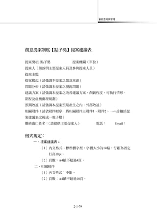 創新思考與管理
2-1-79
創意提案制度【點子獎】提案建議表
提案獎項 點子獎 提案機關（單位）
提案人（請敘明主要提案人員及參與提案人員）
提案主題
提案緣起（請強調本提案之創意來源）
問題分析（請強調本提案之現況問題）
建議方案（請強調本提案之改善建議方案、創新程度、可執行情形、
期程及危機處理規劃）
預期效益（請強調本提案預期產生之內、外部效益）
相關附件（請依附件順序，將相關附件以附件1、附件2、……接續於提
案建議表之後成一電子檔）
聯絡窗口姓名：（請提供主要提案人） 電話： Email：
格式規定：
一、提案建議表：
（1）內文格式：標楷體字型，字體大小為14點，行距為固定
行高18pt。
（2）頁數：A4紙不超過4頁。
二、相關附件
（1）內文格式：不限。
（2）頁數：A4紙不超過10頁。
 