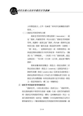委任公務人員晉升薦任官等訓練
2-1-8
課程講義
人的創造能力」之外，也涵蓋「如何活化組織提高運作
能量」。
（二）創新思考與管理的目標
創新思考與管理的目標是創新（innovation），就
是「創新」的績效管理，所以在進行「創新思考與創新
管理」規劃時，就要定義「創新」的內涵。創新的定義
相當分歧，創新，顧名思義，創造新的事物。《廣雅》：
「創，始也」， 是開始的意思；新，與舊相對也。創
新就是開始改變原有不好的事從事一些新的作為，《魏
書》有「革弊創新」，《周書》中有「創新改舊」就是
這個意思。「苟日新、日日新，又日新」就是要不斷的
創新。
創新涉獵3個重要觀念：創造力、創意及創新三者
間必須加以釐清。創造力（creativity）是創造的能力、
創新的基礎；創意（creative idea）是新意念或新想法；
創新是將新的想法在工作或生活中實踐而產生效果，是
創造力的具體實踐，如果沒效益那只是空有創意。創造
力、創意與創新為一體三面，相輔相成。
三、創新思考與創新管理相輔相成
「創新思考」主要在產出想法、找到方向；「創新管理」
則在創新過程中掌控所有資源、組織、行政、流程等的績效管
理，創新思考與創新管理是一體的、是相輔相成的。所以，在
進行創新專案時，兩者是一個團隊，共同為創新專案訂定的目
標與績效努力；不斷累積創新思考與創新管理的實務經驗，調
 