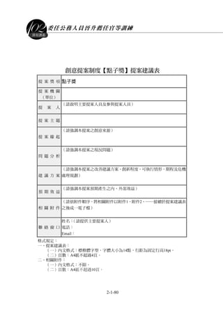 委任公務人員晉升薦任官等訓練
2-1-80
課程講義
創意提案制度【點子獎】提案建議表
提 案 獎 項 點子獎
提 案 機 關
（單位）
提 案 人 （請敘明主要提案人員及參與提案人員）
提 案 主 題
提 案 緣 起
（請強調本提案之創意來源）
問 題 分 析
（請強調本提案之現況問題）
建 議 方 案
（請強調本提案之改善建議方案、創新程度、可執行情形、期程及危機
處理規劃）
預 期 效 益 （請強調本提案預期產生之內、外部效益）
相 關 附 件
（請依附件順序，將相關附件以附件1、附件2、……接續於提案建議表
之後成一電子檔）
聯 絡 窗 口
姓名：（請提供主要提案人）
電話：
Email：
格式規定：
一、提案建議表：
（一）內文格式：標楷體字型，字體大小為14點，行距為固定行高18pt。
（二）頁數：A4紙不超過4頁。
二、相關附件：
（一）內文格式：不限。
（二）頁數：A4紙不超過10頁。
 