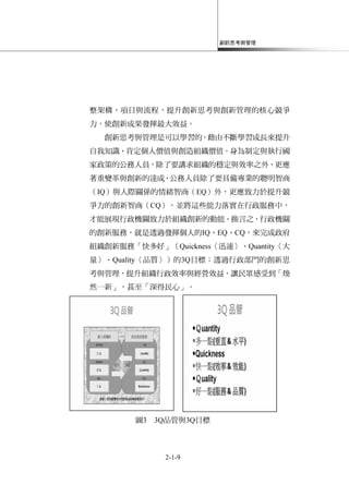 創新思考與管理
2-1-9
整架構、項目與流程，提升創新思考與創新管理的核心競爭
力，使創新成果發揮最大效益。
創新思考與管理是可以學習的，藉由不斷學習成長來提升
自我知識、肯定個人價值與創造組織價值。身為制定與執行國
家政策的公務人員，除了要講求組織的穩定與效率之外，更應
著重變革與創新的達成。公務人員除了要具備專業的聰明智商
（IQ）與人際關係的情緒智商（EQ）外，更應致力於提升競
爭力的創新智商（CQ），並將這些能力落實在行政服務中，
才能展現行政機關致力於組織創新的動能。換言之，行政機關
的創新服務，就是透過發揮個人的IQ、EQ、CQ，來完成政府
組織創新服務「快多好」（Quickness〈迅速〉、Quantity〈大
量〉、Quality〈品質〉）的3Q目標；透過行政部門的創新思
考與管理，提升組織行政效率與經營效益，讓民眾感受到「煥
然一新」，甚至「深得民心」。
圖3 3Q品管與3Q目標
 
