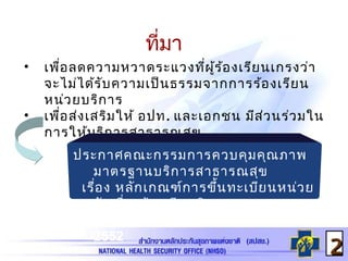 ที่มา
• เพื่อลดความหวาดระแวงที่ผู้ร้องเรียนเกรงว่า
จะไม่ได้รับความเป็นธรรมจากการร้องเรียน
หน่วยบริการ
• เพื่อส่งเสริมให้ อปท. และเอกชน มีส่วนร่วมใน
การให้บริการสาธารณสุข
22
ประกาศคณะกรรมการควบคุมคุณภาพ
มาตรฐานบริการสาธารณสุข
เรื่อง หลักเกณฑ์การขึ้นทะเบียนหน่วย
รับเรื่องร้องเรียนอิสระฯ
ลงวันที่ 19 กุมภาพันธ์
2552
 