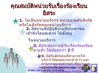1. ไม่เป็นหน่วยบริการ หน่วยงานต้นสังกัด
หรือในสังกัดของหน่วยบริการ
คุณสมบัติหน่วยรับเรื่องร้องเรียนคุณสมบัติหน่วยรับเรื่องร้องเรียน
อิสระอิสระ
4. มีผู้รับผิดชอบที่สามารถให้
บริการได้ตลอดเวลาทำาการ และ
ผ่านการอบรมความรู้ เรื่อง ระบบ
หลักประกันสุขภาพ และวิธีการรับ
เรื่องร้องเรียนที่คณะกรรมการ
2. มีสถานที่ปฏิบัติงานที่ประชาชน
เข้าถึงโดยสะดวก ไม่ตั้งอยู่
ในหน่วยบริการ
33
3. มีประสบการณ์รับเรื่องร้องเรียน
มาแล้ว ไม่น้อยกว่า 2 ปี
 