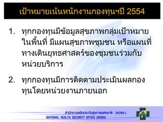 1. ทุกกองทุนมีข้อมูลสุขภาพกลุ่มเป้าหมาย
ในพื้นที่ มีแผนสุขภาพชุมชน หรือแผนที่
ทางเดินยุทธศาสตร์ของชุมชนร่วมกับ
หน่วยบริการ
2. ทุกกองทุนมีการติดตามประเมินผลกอง
ทุนโดยหน่วยงานภายนอก
เป้าหมายเน้นหนักงานกองทุนฯปี 2554
 