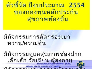 ตัวชี้วัด ปีงบประมาณ 2554
ของกองทุนหลักประกัน
สุขภาพท้องถิ่น
มีกิจกรรมการคัดกรองเบา
หวาน/ความดัน
มีกิจกรรมดูแลสุขภาพช่องปาก
เด็กเล็ก วัยเรียน ผู้สูงอายุ
 