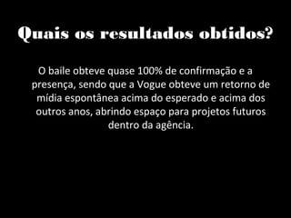 Quais os resultados obtidos?

  O baile obteve quase 100% de confirmação e a
 presença, sendo que a Vogue obteve um retorno de
  mídia espontânea acima do esperado e acima dos
  outros anos, abrindo espaço para projetos futuros
                 dentro da agência.
 