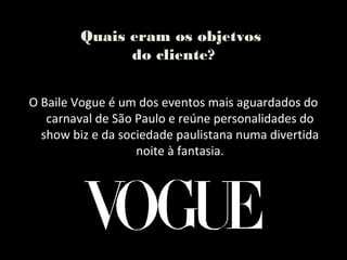 Quais eram os objetvos
               do cliente?


O Baile Vogue é um dos eventos mais aguardados do
   carnaval de São Paulo e reúne personalidades do
  show biz e da sociedade paulistana numa divertida
                   noite à fantasia.
 