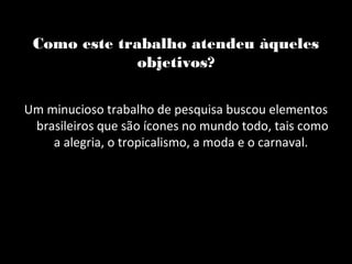 Como este trabalho atendeu àqueles
              objetivos?

Um minucioso trabalho de pesquisa buscou elementos
 brasileiros que são ícones no mundo todo, tais como
    a alegria, o tropicalismo, a moda e o carnaval.
 