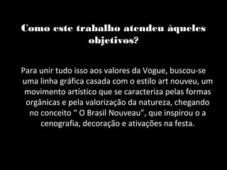 Como este trabalho atendeu àqueles
             objetivos?

Para unir tudo isso aos valores da Vogue, buscou-se
uma linha gráfica casada com o estilo art nouveu, um
 movimento artístico que se caracteriza pelas formas
 orgânicas e pela valorização da natureza, chegando
  no conceito “ O Brasil Nouveau”, que inspirou o a
     cenografia, decoração e ativações na festa.
 