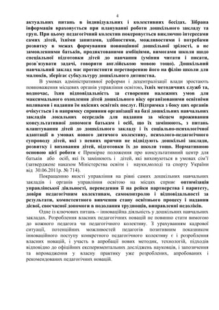 актуальних питань в індивідуальних і колективних бесідах. Зібрана
інформація враховується при плануванні роботи дошкільного закладу та
груп. При цьому педагогічний колектив покеровується виключно інтересами
самих дітей, їхніми запитами, здібностями, можливостями і потребами
розвитку в межах формування повноцінної дошкільної зрілості, а не
замовленнями батьків, продиктованими амбіціями, вимогами школи щодо
спеціальної підготовки дітей до навчання (уміння читати і писати,
розв`язувати задачі, говорити англійською мовою тощо). Дошкільний
навчальний заклад має протистояти перетворенню його на філію школи для
малюків, зберігає субкультуру дошкільного дитинства.
В умовах адміністративної реформи і децентралізації влади зростають
повноваження місцевих органів управління освітою, їхніх методичних служб та,
водночас, їхня відповідальність за створення належних умов для
максимального охоплення дітей дошкільного віку організованими освітніми
впливами і надання їм якісних освітніх послуг. Підтримка з боку цих органів
очікується і в напрямку сприяння організації на базі дошкільних навчальних
закладів локальних осередків для надання за місцем проживання
консультативної допомоги батькам і осіб, що їх замінюють, з питань
влаштування дітей до дошкільного закладу і їх соціально-психологічної
адаптації в умовах нового дитячого колективу, психолого-педагогічного
супроводу дітей, які з певних причин не відвідують дошкільні заклади,
розвитку і виховання дітей, підготовки їх до школи тощо. Нормативною
основою цієї роботи є Примірне положення про консультативний центр для
батьків або осіб, які їх замінюють і дітей, які виховуються в умовах сім’ї
(затверджене наказом Міністерства освіти і науки,молоді та спорту України
від 30.06.2011р. № 714).
Покращенню якості управління на рівні самих дошкільних навчальних
закладів і органів управління освітою на місцях сприяє оптимізація
управлінської діяльності, переведення її на рейки партнерства і паритету,
довіри педагогічним колективам, самоконтролю і відповідальності за
результати, компетентного вивчення стану освітнього процесу і надання
дієвої, своєчасної допомоги в подолання труднощів, виправленні недоліків.
Одне із ключових питань – інноваційна діяльність у дошкільних навчальних
закладах. Розроблення власних педагогічних новацій не повинно стати вимогою
до кожного педагога чи педагогічного колективу. З урахуванням кадрової
ситуації, потенційних можливостей педагогів позитивним показником
інноваційного поступу конкретного педагогічного колективу є і розроблення
власних новацій, і участь в апробації нових методик, технологій, підходів
відповідно до офіційних експериментальних досліджень науковців, і запозичення
та впровадження у власну практику уже розроблених, апробованих і
рекомендованих педагогічних новацій.
4
 