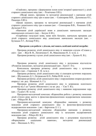 «Смайлик», програма з формування основ комп`ютерної грамотності у дітей
старшого дошкільного віку (авт. – Резніченко І.Ю.);
«Мудрі шахи», програма та методичні рекомендації з навчання дітей
старшого дошкільного віку гри в шахи (авт. – Семизорова В.В., Духновська О.І.,
Пащенко Л.Ю.);
«Цікаві шашки», програма та методичні рекомендації з навчання дітей
старшого дошкільного віку гри в шашки (авт. – Семизорова В.В., Романюк О.В.,
Дульська Г.П.);
«Навчання дітей української мови в дошкільних навчальних закладах
національних спільнот» (авт. – Богуш А.М.);
«Скарбниця гагаузької мови, мови моїх батьків», навчальна програма для
дітей старшого дошкільного віку дошкільних навчальних закладів (авт. –
Бучацька Т.Г., Кочмар Р.М.).
Програми для роботи з дітьми, які мають особливі освітні потреби:
Програма розвитку дітей дошкільного віку зі зниженим слухом «Стежки у
світ» (авт. - Жук В. В., Литовченко С. В., Максименко Н. Л. та ін. );
Програма розвитку глухих дітей дошкільного віку (авт. - Луцько К. В.);
Програма розвитку дітей дошкільного віку з розумовою відсталістю
«Розвиток мовлення», методичні рекомендації (авт. - Блеч Г. О.);
Комплексна програма розвитку дітей дошкільного віку з аутизмом
«Розквіт» (авт. - Скрипник Т. В. та ін.);
Програма розвитку дітей дошкільного віку зі спектром аутичних порушень
(авт. - Шульженко Д. І., Островська К.О., Рибак Ю.В. та ін.);
Програма розвитку дітей дошкільного віку з порушеннями опорно-рухового
апарату ( заг. ред. Шевцової А. Г.);
Програма розвитку дітей дошкільного віку із затримкою психічного
розвитку від 3 до 7 років «Віконечко» ( за заг. ред. - Сак Т. В.);
Програма розвитку дітей дошкільного віку з важкими порушеннями зору
(авт. - Гудим І. М. та ін);
Програмно-методичний комплекс «Корекційна робота з розвитку мовлення
дітей п’ятого року життя із фонетико-фонематичним недорозвитком мовлення»
( авт. - Рібцун Ю. В.);
Програмно-методичний комплекс «Корекційне навчання з розвитку
мовлення дітей старшого дошкільного віку із фонетико-фонематичним
недорозвитком мовлення» ( авт. - Бартєнєва Л. І. );
Програмно-методичний комплекс «Корекційне навчання з розвитку
мовлення дітей старшого дошкільного віку із загальним недорозвитком
мовлення» (авт. – Рібцун Ю. В.);
Програма розвитку дітей дошкільного віку з розумовою відсталістю
«Формування соціальних навичок», методичні рекомендації
(авт. – Висоцька А. М.);
7
 