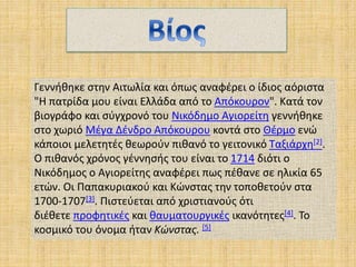 Γεννήθηκε στην Αιτωλία και όπως αναφέρει ο ίδιος αόριστα
"Η πατρίδα μου είναι Ελλάδα από το Απόκουρον". Κατά τον
βιογράφο και σύγχρονό του Νικόδημο Αγιορείτη γεννήθηκε
στο χωριό Μέγα Δένδρο Απόκουρου κοντά στο Θέρμο ενώ
κάποιοι μελετητές θεωρούν πιθανό το γειτονικό Ταξιάρχη[2].
Ο πιθανός χρόνος γέννησής του είναι το 1714 διότι ο
Νικόδημος ο Αγιορείτης αναφέρει πως πέθανε σε ηλικία 65
ετών. Οι Παπακυριακού και Κώνστας την τοποθετούν στα
1700-1707[3]. Πιστεύεται από χριστιανούς ότι
διέθετε προφητικές και θαυματουργικές ικανότητες[4]. Το
κοσμικό του όνομα ήταν Κώνστας. [5]
 