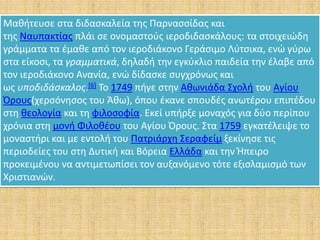 Μαθήτευσε στα διδασκαλεία της Παρνασσίδας και
της Ναυπακτίας πλάι σε ονομαστούς ιεροδιδασκάλους: τα στοιχειώδη
γράμματα τα έμαθε από τον ιεροδιάκονο Γεράσιμο Λύτσικα, ενώ γύρω
στα είκοσι, τα γραμματικά, δηλαδή την εγκύκλιο παιδεία την έλαβε από
τον ιεροδιάκονο Ανανία, ενώ δίδασκε συγχρόνως και
ως υποδιδάσκαλος.[6] Το 1749 πήγε στην Αθωνιάδα Σχολή του Αγίου
Όρους(χερσόνησος του Άθω), όπου έκανε σπουδές ανωτέρου επιπέδου
στη θεολογία και τη φιλοσοφία. Εκεί υπήρξε μοναχός για δύο περίπου
χρόνια στη μονή Φιλοθέου του Αγίου Όρους. Στα 1759 εγκατέλειψε το
μοναστήρι και με εντολή του Πατριάρχη Σεραφείμ ξεκίνησε τις
περιοδείες του στη Δυτική και Βόρεια Ελλάδα και την Ήπειρο
προκειμένου να αντιμετωπίσει τον αυξανόμενο τότε εξισλαμισμό των
Χριστιανών.
 