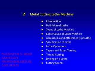 2 Metal Cutting Lathe Machine
 Introduction
 Definition of Lathe
 Types of Lathe Machine
 Construction of Lathe Machine
 Accessories and Attachments of Lathe
 Specification of Lathe
 Lathe Operations
 Tapers and Taper Turning
 Thread Cutting
 Drilling on a Lathe
 Cutting Speed
Prof.MAYUR S. MODI
ASSISTANT
PROFESSOR,MED,SS
ASIT,SURAT
 