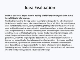 Idea Evaluation
Which of your ideas do you want to develop further? Explain why you think that is
the right idea to take forward.
The idea that I want to develop further is going to be the poster for advertisement. I
think that this is right idea to take forward because, first of all, this is the main idea my
client wanted me to produce, as my client thought the poster they have already is too
bland and isn’t interesting, so creating this poster is a good way to show off my design
skills, using Photoshop to produce something more entertaining for the audience and
something more aesthetically pleasing. I can do this by including more images, with
unique designs and interesting styles (as I have shown in my mind map idea
generation), which the original poster does not have. Another reason why I want to
develop my poster idea further is because the other two ideas I developed wouldn’t
be as beneficial, again as I have shown in the mind map. However I know that my
client doesn’t have any business cards for his store, whereas my client does have a
functioning website, therefore if I finish my poster up to standards and still have more
time and could possibly produce a business card design.
 