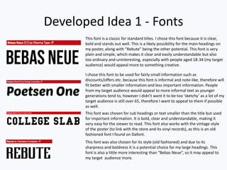 Developed Idea 1 - Fonts
This font is a classic for standard titles. I chose this font because it is clear,
bold and stands out well. This is a likely possibility for the main headings on
my poster, along with “Rebute” being the other potential. This font is very
plain and simple, which makes it clear and easily understandable but also
too ordinary and uninteresting, especially with people aged 18-34 (my target
audience) would appeal more to something creative.
I chose this font to be used for fairly small information such as
discounts/offers etc. because this font is informal and note-like, therefore will
fit better with smaller information and less important information. People
from my target audience would appeal to more informal text as younger
generations tend to, however I didn’t want it to be too ‘sketchy’ as a lot of my
target audience is still over 65, therefore I want to appeal to them if possible
as well.
This font was chosen for sub headings or text smaller than the title but used
for important information. It is bold, clear and understandable, making it
very easy for the viewer to read. This font also works with the vintage style
of the poster (to link with the store and its vinyl records), as this is an old
fashioned font I found on Dafont.
This font was also chosen for its style (old fashioned) and due to its
sharpness and boldness it is a potential choice for my large headings. This
font is also a little more interesting than “Bebas Neue”, so it may appeal to
my target audience more.
 
