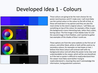 Developed Idea 1 - Colours
These colours are going to be the main choices for my
poster (and business card if I make one). I will most likely
use the central colour or the colour to the left of that, as
these will look best in my opinion and they are also the
most similar to the store’s original colours. I will likely use
something on top of the colour, for example a filter, to give
the background a more interesting look, rather than a plain,
boring colour. The first image is from Adobe Color CC and
the second image is from Paletton, and I wanted to gather
two examples of the shades of blue I could use.
These options are from the same website as the first set of
colours, and either black, white or both will be used as my
secondary colours, for examples on text boxes or text. I
believe that these colours will contrast well with my
background colour and will allow the poster to be clear and
understandable to the viewer, which will be very beneficial,
as if the text or poster is difficult to read/understand then
the viewer most likely wont bother trying to
read/understand it, meaning they won’t acknowledge the
information, losing potential customers.
 