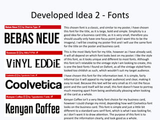 Developed Idea 2 - Fonts
This chosen font is a classic, and similar to my poster, I have chosen
this font for the title, as it is large, bold and simple. Simplicity is a
good idea for a business card title, as it is very small, therefore you
should usually only have one focus point (and I want this to be the
imagery). I will be creating my poster first and I will use the same font
for the title on the poster and business card.
This is the most likely font for my title, however as I have already said,
it will all depend on which font looks best on my poster. I like the style
of this font, as it looks unique and different to most fonts. Although
this font isn’t relatable to the vintage style I am looking to create, this
is one the best fonts I found on Dafont, as all the vintage styled fonts
looked too childish as such, which wouldn’t suit my target audience.
I have chosen this font for the information text. It is simple, fairly
informal (so it will appeal to my target audience) and clear, making it
easy to read. Because this text will be very small as it’s not the focus
point and the card itself will be small, this font doesn’t have to portray
much meaning apart from being aesthetically pleasing when looking
at the card as a whole.
Kenyan Coffee isn’t a very likely font choice for my business card,
however I could change my mind, depending how well Coolvetica font
looks on the business card. This font is simple and just a little bit
different to a standard sans serif font, which is what I was looking for,
as I don’t want it to draw attention. The purpose of this font is to
present the information clearly, and look good as a whole.
 
