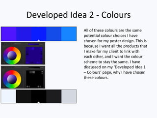 Developed Idea 2 - Colours
All of these colours are the same
potential colour choices I have
chosen for my poster design. This is
because I want all the products that
I make for my client to link with
each other, and I want the colour
scheme to stay the same. I have
discussed on my ‘Developed Idea 1
– Colours’ page, why I have chosen
these colours.
 