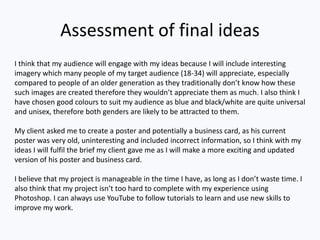 Assessment of final ideas
I think that my audience will engage with my ideas because I will include interesting
imagery which many people of my target audience (18-34) will appreciate, especially
compared to people of an older generation as they traditionally don’t know how these
such images are created therefore they wouldn’t appreciate them as much. I also think I
have chosen good colours to suit my audience as blue and black/white are quite universal
and unisex, therefore both genders are likely to be attracted to them.
My client asked me to create a poster and potentially a business card, as his current
poster was very old, uninteresting and included incorrect information, so I think with my
ideas I will fulfil the brief my client gave me as I will make a more exciting and updated
version of his poster and business card.
I believe that my project is manageable in the time I have, as long as I don’t waste time. I
also think that my project isn’t too hard to complete with my experience using
Photoshop. I can always use YouTube to follow tutorials to learn and use new skills to
improve my work.
 
