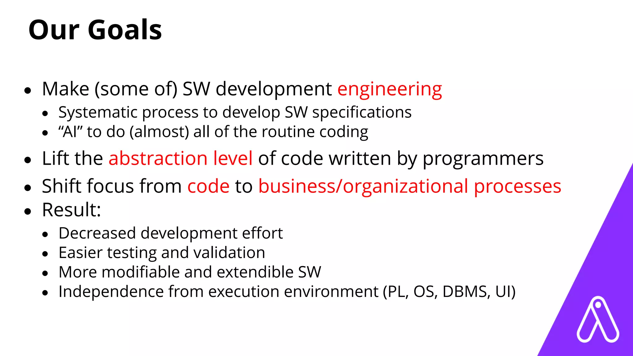 Our Goals
• Make (some of) SW development engineering
• Systematic process to develop SW speciﬁcations
• “AI” to do (almost) all of the routine coding
• Lift the abstraction level of code written by programmers
• Shift focus from code to business/organizational processes
• Result:
• Decreased development eﬀort
• Easier testing and validation
• More modiﬁable and extendible SW
• Independence from execution environment (PL, OS, DBMS, UI)
 