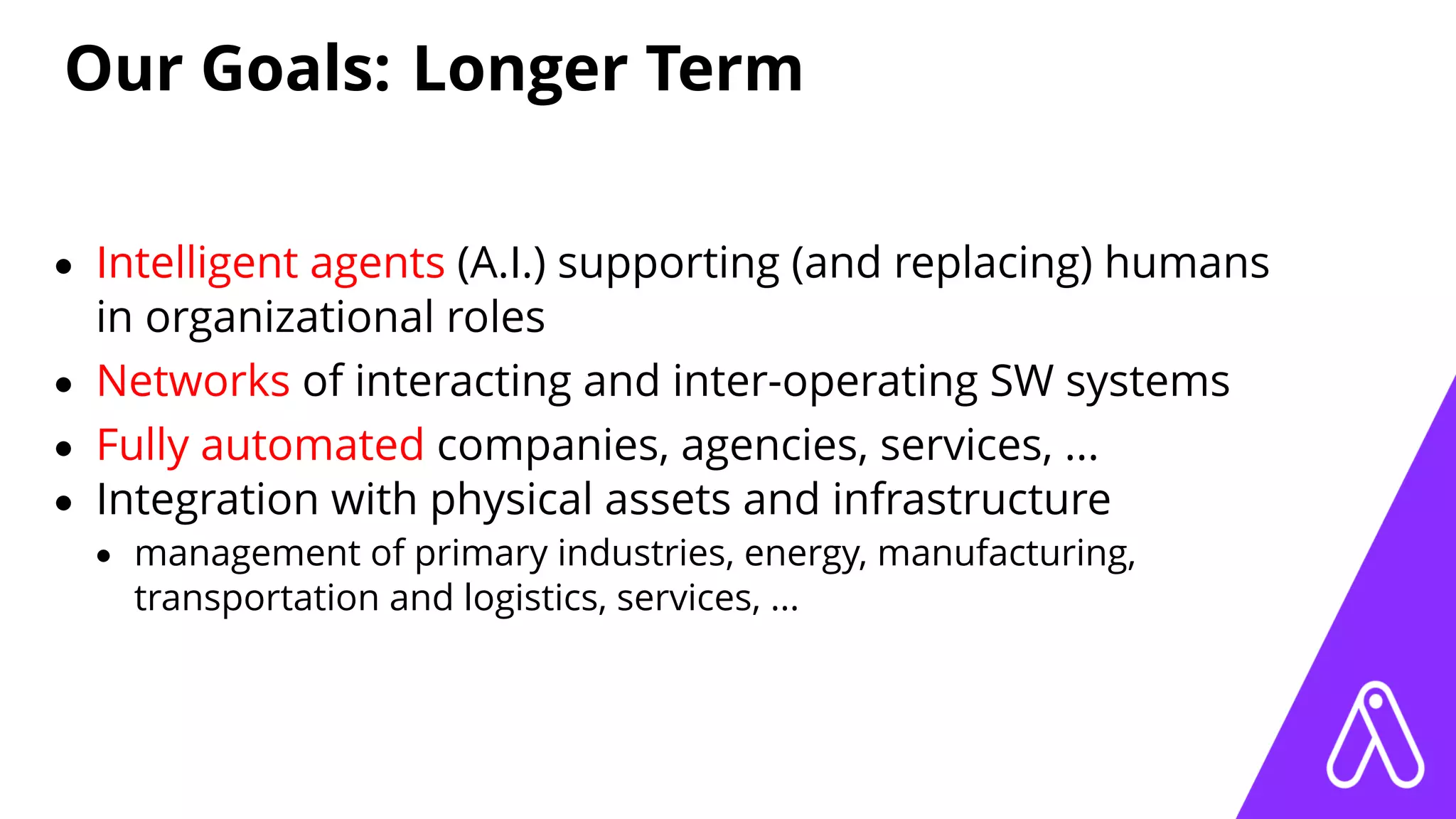 Our Goals: Longer Term
• Intelligent agents (A.I.) supporting (and replacing) humans
in organizational roles
• Networks of interacting and inter-operating SW systems
• Fully automated companies, agencies, services, ...
• Integration with physical assets and infrastructure
• management of primary industries, energy, manufacturing,
transportation and logistics, services, ...
 
